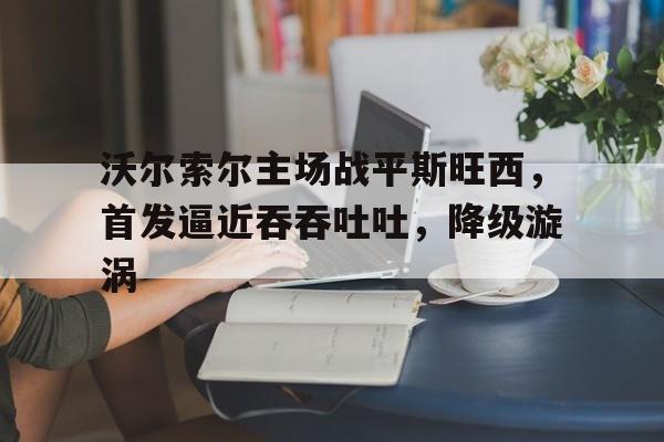 沃尔索尔主场战平斯旺西，首发逼近吞吞吐吐，降级漩涡