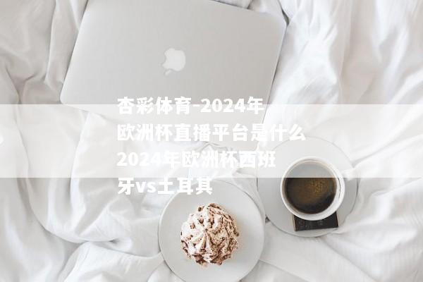 杏彩体育-2024年欧洲杯直播平台是什么2024年欧洲杯西班牙vs土耳其