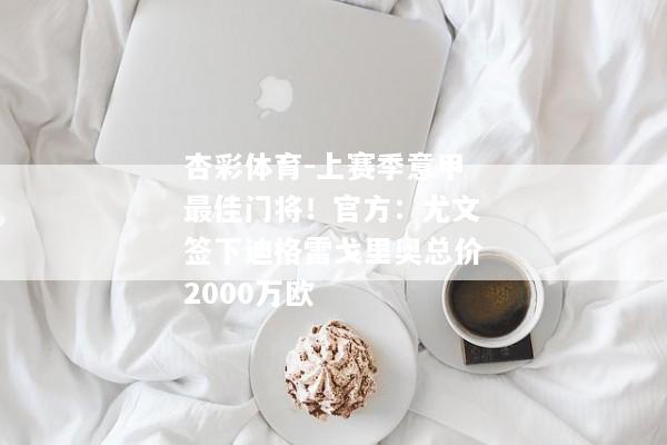 杏彩体育-上赛季意甲最佳门将！官方：尤文签下迪格雷戈里奥总价2000万欧